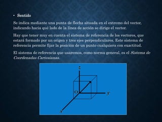 • Sentido
Se indica mediante una punta de flecha situada en el extremo del vector,
indicando hacia qué lado de la línea de acción se dirige el vector.
Hay que tener muy en cuenta el sistema de referencia de los vectores, que
estará formado por un origen y tres ejes perpendiculares. Este sistema de
referencia permite fijar la posición de un punto cualquiera con exactitud.
El sistema de referencia que usaremos, como norma general, es el Sistema de
Coordenadas Cartesianas.
 