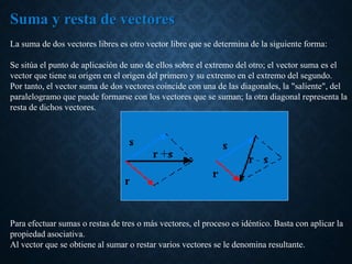 Suma y resta de vectores
La suma de dos vectores libres es otro vector libre que se determina de la siguiente forma:
Se sitúa el punto de aplicación de uno de ellos sobre el extremo del otro; el vector suma es el
vector que tiene su origen en el origen del primero y su extremo en el extremo del segundo.
Por tanto, el vector suma de dos vectores coincide con una de las diagonales, la "saliente", del
paralelogramo que puede formarse con los vectores que se suman; la otra diagonal representa la
resta de dichos vectores.
Para efectuar sumas o restas de tres o más vectores, el proceso es idéntico. Basta con aplicar la
propiedad asociativa.
Al vector que se obtiene al sumar o restar varios vectores se le denomina resultante.
 
