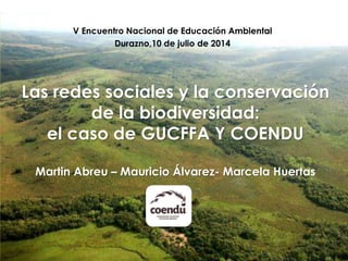 V Encuentro Nacional de Educación Ambiental 
Durazno,10 de julio de 2014 
Las redes sociales y la conservación 
de la biodiversidad: 
el caso de GUCFFA Y COENDU 
Martin Abreu – Mauricio Álvarez- Marcela Huertas 
 