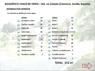 MAGNÍFICO CHALÉ EN VENTA – Urb. La Celada (Carmona, Sevilla, España) DISTRIBUCIÓN INTERIOR La vivienda se distribuye como sigue: Lavadero y aseo 20 ZONA m 2 Cocina y pasillo 29 Salón alto  28 Salón bajo  28 Pasillo habitaciones   6 Habitación 1 15 Habitación 2   9 Habitación 3 16 Habitación 4 18 Escalera y pasillo    9 TOTAL 312 m 2 Baño 1 12 Baño 2   4 Baño 3 10 Armarios empotrados  (1+1) 2 Porche 1 (delantero) 20 Porche 2 (lateral)  15 Porche 3 (trasero)  40 Terraza 14 Leñeros y casetilla pozo   4 Cuartillo piscina   7 Pérgola barbacoa   6 ZONA m 2 AvPág 
