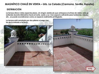 MAGNÍFICO CHALÉ EN VENTA – Urb. La Celada (Carmona, Sevilla, España) La terraza ofrece vistas espectaculares, sin ningún obstáculo que entorpezca la línea de visión, ésta se extiende durante kilómetros hacia el norte, oeste y sur. Con espacio suficiente para tumbonas, mesas, etc., se puede acondicionar como un espacio realmente privilegiado. La terraza está rematada por dos pilares a juego con los de la entrada a la finca. DISTRIBUCIÓN AvPág 