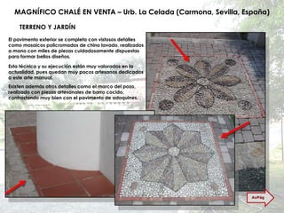 MAGNÍFICO CHALÉ EN VENTA – Urb. La Celada (Carmona, Sevilla, España) TERRENO Y JARDÍN El pavimento exterior se completa con vistosos detalles como mosaicos policromados de chino lavado, realizados a mano con miles de piezas cuidadosamente dispuestas para formar bellos diseños. Esta técnica y su ejecución están muy valorados en la actualidad, pues quedan muy pocos artesanos dedicados a este arte manual. Existen además otros detalles como el marco del pozo, realizado con piezas artesanales de barro cocido, contrastando muy bien con el pavimento de adoquines. AvPág 