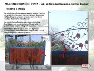 MAGNÍFICO CHALÉ EN VENTA – Urb. La Celada (Carmona, Sevilla, España) TERRENO Y JARDÍN La puerta de entrada exterior es una original cancela de una única hoja, con marco reforzado de acero y sólidas bisagras unidas a una viga estructural con anclaje de cimentación al suelo La puerta tiene el cuerpo de madera tratada y barnizada, más una ornamentación de forja policromada en el medio punto superior. Los detalles del trabajo en forja son dignos de consideración, completamente artesanales, con un diseño original, exclusivo y único. AvPág 