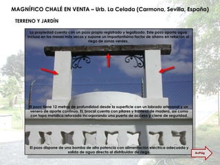 MAGNÍFICO CHALÉ EN VENTA – Urb. La Celada (Carmona, Sevilla, España) TERRENO Y JARDÍN La propiedad cuenta con un pozo propio registrado y legalizado. Este pozo aporta agua incluso en los meses más secos y supone un importantísimo factor de ahorro en relación al riego de zonas verdes. El pozo tiene 12 metros de profundidad desde la superficie con un labrado artesanal y un  venero de aporte continúo. EL brocal cuenta con pilares y traviesa de madera, así como con tapa metálica reforzada incorporando una puerta de acceso y cierre de seguridad. El pozo dispone de una bomba de alta potencia con alimentación eléctrica adecuada y salida de agua directa al distribuidor de riego. AvPág 