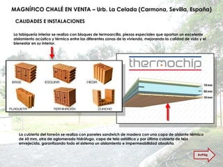 MAGNÍFICO CHALÉ EN VENTA – Urb. La Celada (Carmona, Sevilla, España) La tabiquería interior se realiza con bloques de termoarcilla, piezas especiales que aportan un excelente aislamiento acústico y térmico entre las diferentes zonas de la vivienda, mejorando la calidad de vida y el bienestar en su interior.  La cubierta del torreón se realiza con paneles sandwich de madera con una capa de aislante térmico de 60 mm, otra de aglomerado hidrófugo, capa de tela asfáltica y por último cubierta de teja envejecida, garantizando todo el sistema un aislamiento e impermeabilidad absoluta. CALIDADES E INSTALACIONES AvPág 