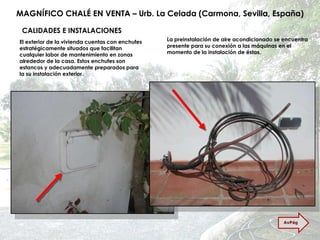 MAGNÍFICO CHALÉ EN VENTA – Urb. La Celada (Carmona, Sevilla, España) CALIDADES E INSTALACIONES El exterior de la vivienda cuentas con enchufes estratégicamente situados que facilitan cualquier labor de mantenimiento en zonas alrededor de la casa. Estos enchufes son estancos y adecuadamente preparados para la su instalación exterior. La preinstalación de aire acondicionado se encuentra presente para su conexión a las máquinas en el momento de la instalación de éstas. AvPág 