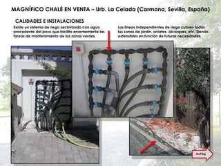 MAGNÍFICO CHALÉ EN VENTA – Urb. La Celada (Carmona, Sevilla, España) CALIDADES E INSTALACIONES Existe un sistema de riego sectorizado con agua procedente del pozo que facilita enormemente las tareas de mantenimiento de las zonas verdes. Las líneas independientes de riego cubren todas las zonas de jardín, arriates, alcorques, etc. Siendo extensibles en función de futuras necesidades. AvPág 