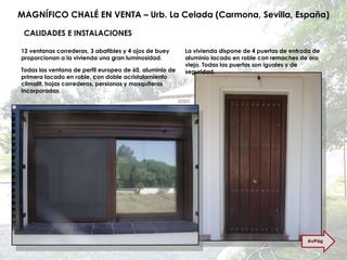 MAGNÍFICO CHALÉ EN VENTA – Urb. La Celada (Carmona, Sevilla, España) CALIDADES E INSTALACIONES 12 ventanas correderas, 3 abatibles y 4 ojos de buey proporcionan a la vivienda una gran luminosidad. La vivienda dispone de 4 puertas de entrada de aluminio lacado en roble con remaches de oro viejo. Todas las puertas son iguales y de seguridad. Todas las ventana de perfil europeo de 60, aluminio de primera lacado en roble, con doble acristalamiento climalit, hojas correderas, persianas y mosquiteras incorporadas. AvPág 