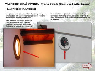 MAGNÍFICO CHALÉ EN VENTA – Urb. La Celada (Carmona, Sevilla, España) CALIDADES E INSTALACIONES Los ojos de buey se encuentran situados para aportar luminosidad a la vivienda en zonas donde ventana más amplias no son practicables. En el exterior los ojos de buey disponen de un recrecido de mampostería, así como una reja de forja policromada que destaca llamativamente en la fachada. Estas ventana circulares tienen un perfil europeo de alta calidad y cuentan con cristales tintados en ámbar de la modalidad “catedral”. AvPág 