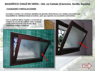 MAGNÍFICO CHALÉ EN VENTA – Urb. La Celada (Carmona, Sevilla, España) CALIDADES E INSTALACIONES Los baños cuentan con ventanas abatibles de grandes dimensiones con cristales ahumados que imposibilitan la visibilidad desde el exterior, pero que aportan una excelente luminosidad. Con un perfil de último modelo y un lacado en madera de excelente calidad, estas ventanas casan perfectamente con el resto de la carpintería metálica existente . AvPág 