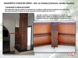 MAGNÍFICO CHALÉ EN VENTA – Urb. La Celada (Carmona, Sevilla, España) CALIDADES E INSTALACIONES Una imponente viga de madera recuperada de un antiguo cortijo domina la entrada como elemento decorativo principal. Todavía se puede apreciar la fecha original de corte: 1911. Sencilla y austera, con terminaciones rústicas, las robustas vigas visibles en diversas zonas de la vivienda aporta el toque de calidez que sólo la madera posee. AvPág 