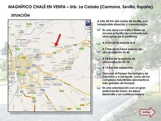 MAGNÍFICO CHALÉ EN VENTA – Urb. La Celada (Carmona, Sevilla, España) SITUACIÓN A sólo 20 Km del centro de Sevilla, con inmejorable situación y comunicación: En una zona con tráfico fluido de acceso a Sevilla (en contraste con otras zonas de la periferia). A 3 Km de la autovía A-4 A 7 Km de la futura autovía de circunvalación SE-40 A 18 Km de la autovía de circunvalación SE-30 A 15 Km del aeropuerto Cercana al Parque Tecnológico de Carmona y a Aerópolis  (unos de los complejos industriales aeronáuticos más grandes de Europa) En una urbanización con un gran potencial de futuro, en pleno desarrollo y en continua mejora AvPág 