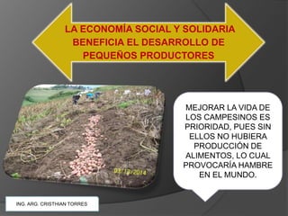 LA ECONOMÍA SOCIAL Y SOLIDARIA
BENEFICIA EL DESARROLLO DE
PEQUEÑOS PRODUCTORES
ING. ARG. CRISTHIAN TORRES
MEJORAR LA VIDA DE
LOS CAMPESINOS ES
PRIORIDAD, PUES SIN
ELLOS NO HUBIERA
PRODUCCIÓN DE
ALIMENTOS, LO CUAL
PROVOCARÍA HAMBRE
EN EL MUNDO.
 