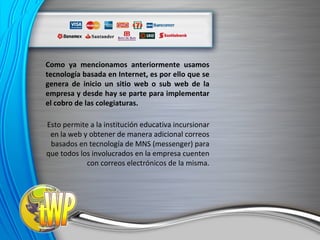 Como ya mencionamos anteriormente usamos tecnología basada en Internet, es por ello que se genera de inicio un sitio web o sub web de la empresa y desde hay se parte para implementar el cobro de las colegiaturas. Esto permite a la institución educativa incursionar en la web y obtener de manera adicional correos basados en tecnología de MNS (messenger) para que todos los involucrados en la empresa cuenten con correos electrónicos de la misma. 