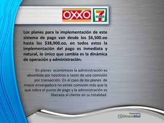 Los planes para la implementación de este sistema de pago van desde los $6,500.oo hasta los $38,900.oo, en todos estos la implementación del pago es inmediata y natural, lo único que cambia es la dinámica de operación y administración. En planes  económicos la administración es absorbida por nosotros a razón de una comisión por transacción. En el caso de los planes  de mayor envergadura no existe comisión más que la que cobra el punto de pago y la administración es liberada al cliente en su totalidad. 