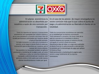 En planes  económicos la administración es absorbida por nosotros a razón de una comisión por transacción.  En el caso de los planes  de mayor envergadura no existe comisión más que la que cobra el punto de pago y la administración es liberada al cliente en su totalidad. Tanto los reportes de ingresos y transacciones económicas son manejadas por nuestro sistema y en su caso password´s y accesos a las áreas clave de la web permanecen controladas por nosotros desde y hasta el final del contrato. En todo momento y al cobro de un producto o servicio, se le carga al cliente final un costo por transacción que es absorbida por nosotros, por el manejo del mismo sistema. De acuerdo a su necesidad también se aplicara promoción y marketing de la página web, así como boletines a todos los suscritos totalmente manejado y administrado por nosotros, esto generara visitas al sitio web y por ende nuevos clientes beneficiándonos a todos por igual.   Todas las transacciones económicas son operadas en su totalidad por la empresa contratante. Tanto password´s y accesos a las áreas clave de la web las controla en su totalidad el cliente y nosotros dejamos de manejar el sistema una vez entregado el control y llaves de acceso. Obviamente deja de haber un cargo extra aplicable al cliente final por la administración y solo persiste la comisión por la metodología de pago que aplique el mismo al final. Tanto promoción y marketing de la pagina web, corren a cargo totalmente de la empresa contratante.   