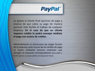 Le damos al cliente final opciones de pago a reserva de que cubra su pago de manera puntual, esto facilita el trabajo de cualquier empresa.  En el caso de que un cliente requiera crédito lo podrá manejar médiate el pago con tarjeta de crédito. Adicionalmente se disminuyen las cargas fiscales de la empresa, pues mucho de los recibos de pago se hacen mediante terceras empresas que derogan el impuesto correspondiente  (DineroMail y PayPal aplican su propia política de imposición fiscal) . 
