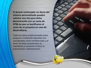 Si desean contemplar un demo del sistema personalizado pueden solicitar una cita para dicha demostración con un costo de $790.oo que se bonificaran al costo de su proyecto en caso de desarrollarse. Todos los datos proporcionados entre empresa e institución educativa son considerados como confidenciales y al tenor de dicha característica se manifiesta un convenio al hacer la presentación o demostración. 