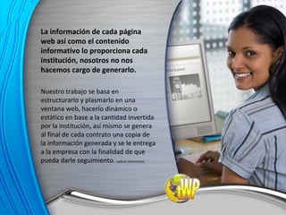 La información de cada página web así como el contenido informativo lo proporciona cada institución, nosotros no nos hacemos cargo de generarlo. Nuestro trabajo se basa en estructurarlo y plasmarlo en una ventana web, hacerlo dinámico o estático en base a la cantidad invertida por la institución, así mismo se genera al final de cada contrato una copia de la información generada y se le entrega a la empresa con la finalidad de que pueda darle seguimiento.  (aplican restricciones) 