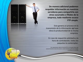 De manera adicional podemos respaldar información en nuestros servidores para compartirla con otras sucursales o filiales de la empresa, todo mediante acceso FTP simple. Esto genera un proceso en la transmisión de la información ágil que eleva la productividad de la misma empresa. En caso de requerirlo solicitarlo a la hora de contratación, todos los paquetes lo contemplan. (no capacitamos sobre el uso de FTP o su manejo final, solo proporcionamos claves de acceso y cada empresa es libre de escoger su software de acceso) 