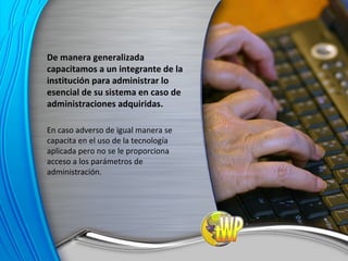 De manera generalizada capacitamos a un integrante de la institución para administrar lo esencial de su sistema en caso de administraciones adquiridas. En caso adverso de igual manera se capacita en el uso de la tecnología aplicada pero no se le proporciona acceso a los parámetros de administración. 