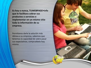 Es hoy o nunca, TUWEBPAGE•info que le facilitara cobrar sus productos o servicios e implementar en un mismo sitio toda la información de su empresa. Permítanos darle la solución más idónea a su empresa, sabemos que tenemos la capacidad de sobre pasar sus expectativas, compruébelo hoy mismo. 
