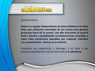 Quienes Somos: Somos un equipo independiente de desarrolladores de sitios Web, que utilizamos tecnología de uso común para generar proyectos fuera de lo común, con ello acercamos al usuario final o clientes a posibilidades económicamente accesibles y sobre todo sumamente operables por cualquier individuo con conocimientos  básicos en la materia. Contamos con experiencia y liderazgo, y en base a eso estamos expandiendo nuestra operación al  e-commerce . 