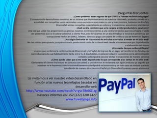 Lo invitamos a ver nuestro vídeo desarrollado en función a las nuevas tecnologías basadas en desarrollo web http://www.youtube.com/watch?v=gvc7Bn0G1tg mayores informes en: +52 (222) 320•2427 www.tuwebpage.info Preguntas frecuentes: ¿Como podemos estar seguros de que OXXO o 7eleven recibirán mis pagos? El sistema no lo desarrollamos nosotros, es un sistema que implementamos en nuestros sitios web, probado y usado en la actualidad por compañías tanto nacionales como extranjeras que avalan su uso y buen nombre, hablamos de PayPal y DineroMail ambas compañías especializadas en cobros y transacciones económicas vía internet ¿Cuál será la comisión que se le cargara a mi(s) producto(s) o servicio(s)? Una vez que usted nos proporcione sus precios nosotros lo introduciremos a una central de costos que nos arrojara el costo del porcentaje que se le cobrar adicional al cliente final, esto lo hacemos en un día de trabajo e incluirá el porcentaje por transacciones hechas en OXXO, 7eleven, bancos o pago con tarjeta de crédito o uso de American Express ¿Hay algún limitante en la cantidad de artículos o servicios a vender en mi sitio web? No tan solo su presupuesto, ya que entre más productos el costo de su tienda web tiende a incrementarse por la producción o elaboración del mismo ¿En cuanto tiempo recibo mí Dinero? Una vez que recibimos la confirmación de Dineromail y/o PayPal del ingreso de un pago, se transfieren los fondos a su cuenta bancaría lo cual habitualmente tarda entre 5 y 6 días hábiles, si opta por adquirir su sistema con la administración completa usted podrá ejecutar dichas transacciones de manera personal ¿Cómo puedo saber que si me están depositando lo que corresponde a las ventas en mi sitio web? Obviamente el cliente final estará en contacto con usted, si uno de estos le reclamara por algún producto ya pagado que nosotros no le hayamos cubierto automáticamente usted podrá reclamárnoslo y en todo caso se revisara que esta sucediendo de manera directa entre PayPal y/o Dinero Mail quienes operan el sistema  