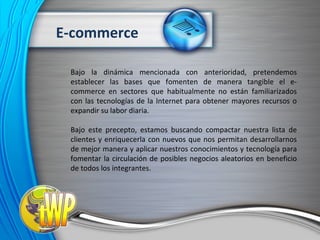 Bajo la dinámica mencionada con anterioridad, pretendemos establecer las bases que fomenten de manera tangible el e-commerce en sectores que habitualmente no están familiarizados con las tecnologías de la Internet para obtener mayores recursos o expandir su labor diaria. Bajo este precepto, estamos buscando compactar nuestra lista de clientes y enriquecerla con nuevos que nos permitan desarrollarnos de mejor manera y aplicar nuestros conocimientos y tecnología para fomentar la circulación de posibles negocios aleatorios en beneficio de todos los integrantes. E-commerce 