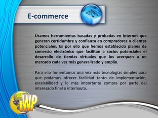 Usamos herramientas basadas y probadas en Internet que generan certidumbre y confianza en compradores o clientes potenciales. Es por ello que hemos establecido planes de comercio electrónico que facilitan a socios potenciales el desarrollo de tiendas virtuales que los acerquen a un mercado cada vez más generalizado y amplio. Para ello fomentamos una vez más tecnologías simples para que podamos ofrecer facilidad tanto de implementación, escalabilidad y lo más importante compra por parte del interesado final o internauta. E-commerce 