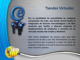 Por su posibilidad de accesibilidad en cualquier computador del orbe, una tienda virtual facilita la integración de factores mercadológicos y de libre comercio que facilita a diversas empresas el desplazamiento de productos y servicios en un mercado mucho más amplio y dinámico. Solo basta establecer las pautas para que este proceso así se de y con ello fomentamos un plan que involucra por lo general a todas las áreas de cualquier empresa a la cual la hacemos participe de este creciente sistema. Tiendas Virtuales 