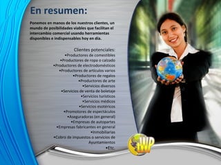 Ponemos en manos de los nuestros clientes, un mundo de posibilidades viables que facilitan el intercambio comercial usando herramientas disponibles e indispensables hoy en día. Clientes potenciales: • Productores de comestibles • Productores de ropa o calzado • Productores de electrodomésticos • Productores de artículos varios • Productores de regalos • Productores de arte • Servicios diversos • Servicios de venta de boletaje • Servicios turísticos • Servicios médicos • Servicios esotéricos • Promotores de espectáculos • Aseguradoras (en general) • Empresas de autopartes • Empresas fabricantes en general • Inmobiliarias • Cobro de impuestos o servicios de Ayuntamientos • Etc. En resumen: 