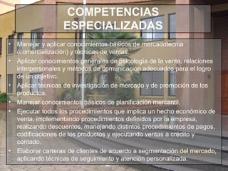 COMPETENCIAS ESPECIALIZADAS Manejar y aplicar conocimientos básicos de mercadotecnia (comercialización) y técnicas de ventas. Aplicar conocimientos generales de psicología de la venta, relaciones interpersonales y métodos de comunicación adecuados para el logro de un objetivo. Aplicar técnicas de investigación de mercado y de promoción de los productos. Manejar conocimientos básicos de planificación mercantil. Ejecutar todos los procedimientos que implica un hecho económico de venta, implementando procedimientos definidos por la empresa, realizando descuentos, manejando distintos procedimientos de pagos, codificaciones de los productos y ejecutando ventas a crédito y contado. Elaborar carteras de clientes de acuerdo a segmentación del mercado, aplicando técnicas de seguimiento y atención personalizada. 