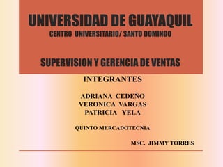 UNIVERSIDAD DE GUAYAQUIL
CENTRO UNIVERSITARIO/ SANTO DOMINGO
SUPERVISION Y GERENCIA DE VENTAS
INTEGRANTES
ADRIANA CEDEÑO
VERONICA VARGAS
PATRICIA YELA
QUINTO MERCADOTECNIA
MSC. JIMMY TORRES
 