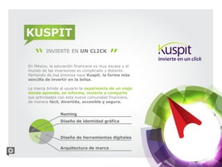 KUSPIT
         INVIERTE EN UN CLICK

En México, la educación financiera es muy escasa y el
mundo de las inversiones es complicado y distante.
Partiendo de esa premisa nace Kuspit, la forma más
sencilla de invertir en la bolsa.

La marca brinda al usuario la experiencia de un viaje
donde aprende, se informa, invierte y comparte
sus actividades con esta nueva comunidad financiera,
de manera fácil, divertida, accesible y segura.
 