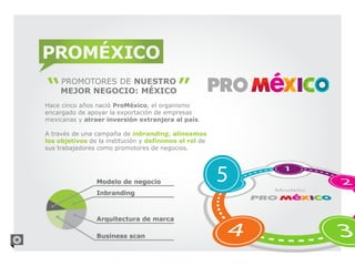 PROMÉXICO
     PROMOTORES DE NUESTRO
     MEJOR NEGOCIO: MÉXICO
Hace cinco años nació ProMéxico, el organismo
encargado de apoyar la exportación de empresas
mexicanas y atraer inversión extranjera al país.

A través de una campaña de inbranding, alineamos
los objetivos de la institución y definimos el rol de
sus trabajadores como promotores de negocios.
 