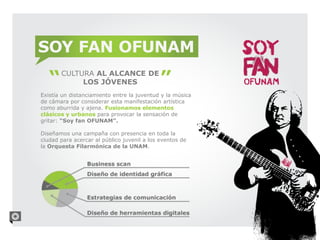 SOY FAN OFUNAM
       CULTURA AL ALCANCE DE
            LOS JÓVENES
Existía un distanciamiento entre la juventud y la música
de cámara por considerar esta manifestación artística
como aburrida y ajena. Fusionamos elementos
clásicos y urbanos para provocar la sensación de
gritar: “Soy fan OFUNAM”.

Diseñamos una campaña con presencia en toda la
ciudad para acercar al público juvenil a los eventos de
la Orquesta Filarmónica de la UNAM.
 