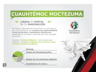 CUAUHTÉMOC MOCTEZUMA
         LIBROS: EL PORTAL
         DE TU IMAGINACIÓN
En México, cada persona lee dos libros en promedio al
año. Como parte de sus acciones de responsabilidad
social corporativa, Cuauhtémoc Moctezuma
necesitaba un concepto e identidad para una campaña
de lectura.

Creamos “Palabras Mágicas”, una iniciativa que
propone e invitaba a imaginar con los libros, crear
mundos e historias mágicas.
 