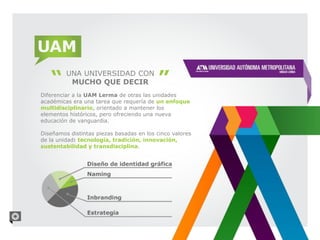 UAM
         UNA UNIVERSIDAD CON
          MUCHO QUE DECIR
Diferenciar a la UAM Lerma de otras las unidades
académicas era una tarea que requería de un enfoque
multidisciplinario, orientado a mantener los
elementos históricos, pero ofreciendo una nueva
educación de vanguardia.

Diseñamos distintas piezas basadas en los cinco valores
de la unidad: tecnología, tradición, innovación,
sustentabilidad y transdisciplina.
 