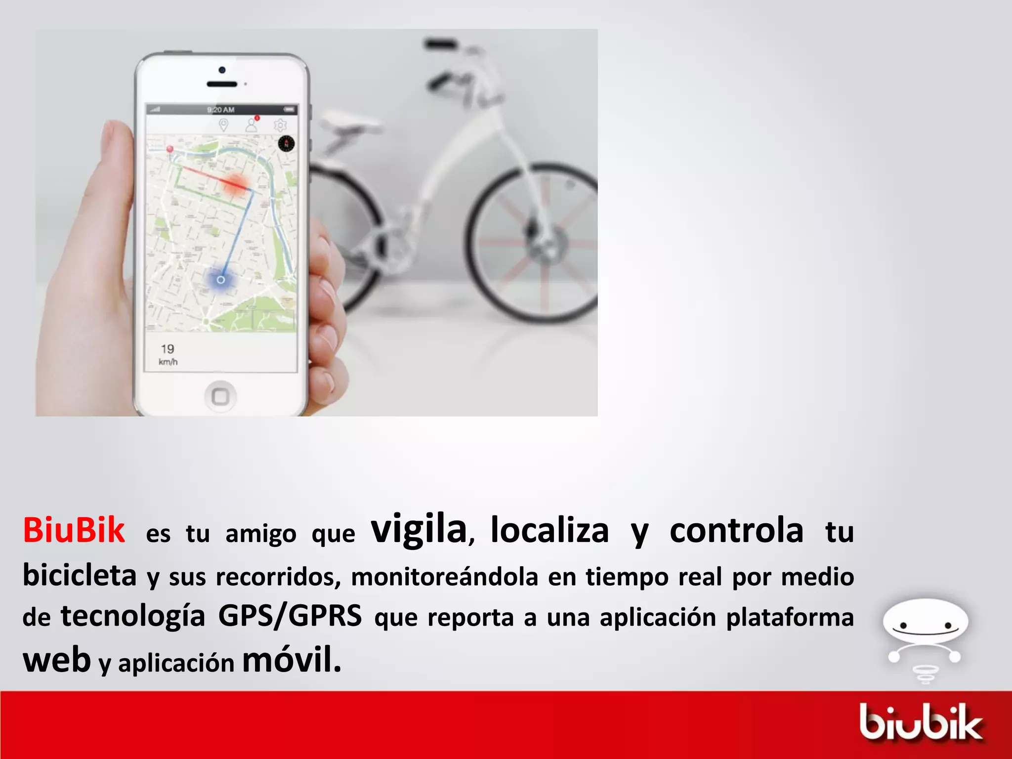 BiuBik es tu amigo que vigila, localiza y controla tu
bicicleta y sus recorridos, monitoreándola en tiempo real por medio
de tecnología GPS/GPRS que reporta a una aplicación plataforma
web y aplicación móvil.
 