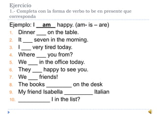 Ejercicio
1.- Completa con la forma de verbo to be en presente que
corresponda
Ejemplo: I __am_ happy. (am- is – are)
1. Dinner ___ on the table.
2. It ___ seven in the morning.
3. I ___ very tired today.
4. Where ___ you from?
5. We ___ in the office today.
6. They ___ happy to see you.
7. We ___ friends!
8. The books ________ on the desk
9. My friend Isabella _________ Italian
10. __________ I in the list?
 