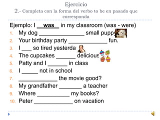 Ejercicio
2.- Completa con la forma del verbo to be en pasado que
corresponda
Ejemplo: I __was_ in my classroom (was - were)
1. My dog ______________ small puppy
2. Your birthday party ____________ fun.
3. I ___ so tired yesterday
4. The cupcakes ______ delicious
5. Patty and I ______ in class
6. I _____ not in school
7. ____________ the movie good?
8. My grandfather _______ a teacher
9. Where __________ my books?
10. Peter ____________ on vacation
 