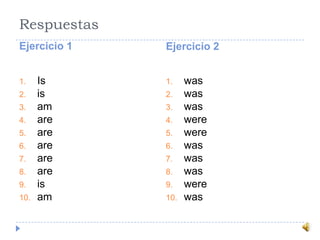 Respuestas
Ejercicio 1 Ejercicio 2
1. Is
2. is
3. am
4. are
5. are
6. are
7. are
8. are
9. is
10. am
1. was
2. was
3. was
4. were
5. were
6. was
7. was
8. was
9. were
10. was
 