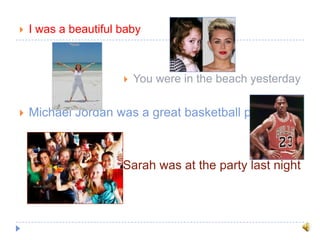  I was a beautiful baby
 You were in the beach yesterday
 Michael Jordan was a great basketball player
 Sarah was at the party last night
 