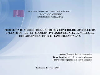 INSTITUTO UNIVERSITARIO POLITÉCNICO
“SANTIAGO MARIÑO”
EXTENSIÓN PORLAMAR
PROPUESTA DE MODELO DE MONITOREO Y CONTROL DE LOS PROCESOS
OPERATIVOS DE LA COOPERATIVA AGROPECUARIA LA PAILA, SRL.,
UBICADA EN EL SECTOR EL TAMOCO, SANTAANA.
Autor: Verónica Salazar Hernández
Tutor Académico: Lcdo. Agustín Marcano
Tutor Metodológico: MSc. Isabel Marcano
Porlamar, Enero de 2016.
 