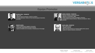GABRIEL FERREIRO
Promotor - Gerente
RICARDO VEIRA
Promotor – Director de Operaciones
JAVIER LAMAS
Promotor – Asesor Técnico
RICARDO VEIRA – PROMOTOR
. COO y CTO
. Ingeniero Técnico Industrial y experto en robótica
. Ex-responsable dpto. robótica en dos relevantes grupos industriales
nacionales.
GABRIEL FERREIRO - PROMOTOR
. Gerencia, Finanzas y Control de Gestión
. Ingeniero en Informática y MBA
. Amplia experiencia en sector tecnológico y financiero
. Ex-responsable Unidad de Delivery “Sistemas de Gobierno”. Banco
Santander
ROBERTO GRAÑA
. Asesor de desarrollo de negocio e innovación.
. Economista, especialidad Economía Industrial
. Experto en Gestión de la Innovación y Transferencia de Tecnología
JAVIER LAMAS - PROMOTOR
. CSO y asesor técnico
. Ingeniero Industrial
. .Resp. desarrollo hardware en empresa logística líder nacional
. .Experto en robótica industrial y electrónica
1EQUIPO promotor
Equipo Principal Equipo Promotor
 