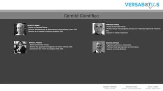 GABRIEL FERREIRO
Promotor - Gerente
RICARDO VEIRA
Promotor – Director de Operaciones
JAVIER LAMAS
Promotor – Asesor Técnico
ALBERTO RAMIL
. Doctor en Ciencias Físicas
. Director del laboratorio de Aplicaciones Industriales del Láser, UDC
. Director de la Escuela Politécnica Superior, UDC
ARMANDO YÁÑEZ
. Doctor en Ciencias Físicas
. Profesor titular e investigador principal en el Dpto de Ingenirería Industrial,
UDC
. Experto en robótica industrial
MANUEL PENEDO
. Doctor en Ciencias Físicas
. Director del grupo de investigación de Visión Artificial, UDC
. Coordinador del centro tecnológico CITIC, UDC
MARCOS ORTEGA
. Ingeniero y Doctor en Informática
. Profesor titular de Ingeniería en Informática
. Experto en Visión Artificial
Comité Científico
 