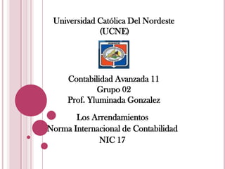 Universidad Católica Del Nordeste
             (UCNE)




     Contabilidad Avanzada 11
             Grupo 02
     Prof. Yluminada Gonzalez
       Los Arrendamientos
Norma Internacional de Contabilidad
             NIC 17
 