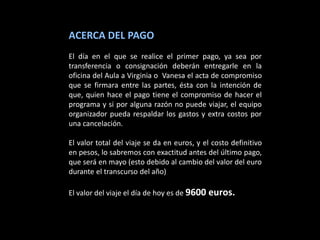ACERCA DEL PAGO
El día en el que se realice el primer pago, ya sea por
transferencia o consignación deberán entregarle en la
oficina del Aula a Virginia o Vanesa el acta de compromiso
que se firmara entre las partes, ésta con la intención de
que, quien hace el pago tiene el compromiso de hacer el
programa y si por alguna razón no puede viajar, el equipo
organizador pueda respaldar los gastos y extra costos por
una cancelación.

El valor total del viaje se da en euros, y el costo definitivo
en pesos, lo sabremos con exactitud antes del último pago,
que será en mayo (esto debido al cambio del valor del euro
durante el transcurso del año)

El valor del viaje el día de hoy es de 9600 euros.
 