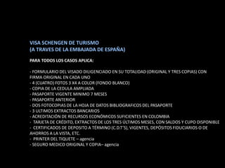 VISA SCHENGEN DE TURISMO
(A TRAVES DE LA EMBAJADA DE ESPAÑA)
PARA TODOS LOS CASOS APLICA:

- FORMULARIO DEL VISADO DILIGENCIADO EN SU TOTALIDAD (ORIGINAL Y TRES COPIAS) CON
FIRMA ORIGINAL EN CADA UNO
- 4 (CUATRO) FOTOS 3 X4 A COLOR (FONDO BLANCO)
- COPIA DE LA CEDULA AMPLIADA
- PASAPORTE VIGENTE MINIMO 7 MESES
- PASAPORTE ANTERIOR
- DOS FOTOCOPIAS DE LA HOJA DE DATOS BIBLIOGRAFICOS DEL PASAPORTE
- 3 ULTIMOS EXTRACTOS BANCARIOS
- ACREDITACIÓN DE RECURSOS ECONÓMICOS SUFICIENTES EN COLOMBIA
- TARJETA DE CRÉDITO, EXTRACTOS DE LOS TRES ÚLTIMOS MESES, CON SALDOS Y CUPO DISPONIBLE
- CERTIFICADOS DE DEPOSITO A TÉRMINO (C.D.T’S), VIGENTES, DEPÓSITOS FIDUCIARIOS O DE
AHORROS A LA VISTA, ETC.
- PRINTER DEL TIQUETE – agencia
- SEGURO MEDICO ORIGINAL Y COPIA– agencia
 